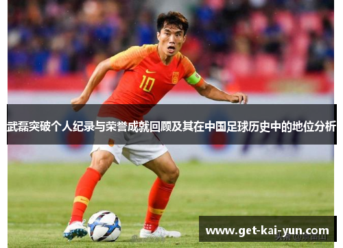 武磊突破个人纪录与荣誉成就回顾及其在中国足球历史中的地位分析