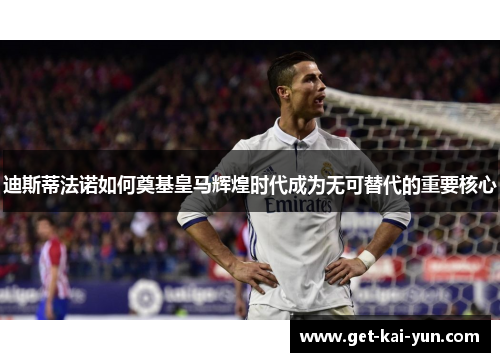 迪斯蒂法诺如何奠基皇马辉煌时代成为无可替代的重要核心